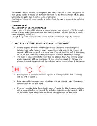 This method is involve straining the compound with mineral oil,nojol to create a suspension off
finely ground sample in mineral oil dispersed in mineral oil. The thick suspension MULL place
between the salt plates then it analyses in the spectrometer.
Disadvantage: Mineral oil obscure band over shallow band that may be present in the analyzing
compound.
THIRD METHOD
DISSLOUTION IN ORGANIC SOLVENT
It may be used with solid which dissolve in organic solvent, must commonly CCL4.In case of
mineral oil some region of spectrum are it also bind with solvent. It is also observed in organic
solvent (especially at 785cm-1).
Although it is possible to cancel out the solvent from the spectrum of sample by computer.
C. NUCLEAR MAGNETIC RESONANCE (NMR) SPECTROSCOPY
 Nuclear magnetic resonance spectroscopy involves absorption of electromagnetic
radiation in the radio frequency region. Absorption of radio waves in the presence of
magnetic field is accompanied by a special type of nuclear transition, and for this reason
we call this type of spectroscopy nuclear magnetic resonance (NMR) spectroscopy.
 The nuclei of certain atoms behave as if they are spinning chages.Any spinning charge
creates a magnetic field and behaves as if it were a tiny bar magnet, Of the three most
common in organic compound, only the hydrogen nucleus proton behaves in this manner.
 When a proton in an organic molecule is placed in a strong magnetic field, it can align
with the field or against it.
 In the more stable low-energy state, it is aligned with the magnetic field. (Up field).that
appears toward left on chart paper...
 If energy is supplied in the form of radio waves of exactly the right frequency, radiation
will be absorbed and the nucleus will flip and align against the applied magnetic field in
the less stable higher energy state(downfield) .that appear right on chart paper.
 