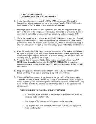 5. INSTRUMENTATION
CONTINOUSE-WAVE SPECTROMETER.
1. It is the basic elements of a classical 60-MHz NMR spectrometer. The sample is
dissolved in a solvent containing no interfering protons (usually CCl4, CDCl3), and a
small amount of TMS is added to serve as an internal reference.
2. The sample cell is in small is a small cylindrical glass tube that suspended in the gap
between the faces of the pole pieces of the magnet, The sample is spin around its axis to
ensure that all parts of the solution experience a relatively uniform magnetic field.
3. Also in the magnet gap is a coil attached to 60-MHz radiofrequency generator .This coil
supplies the electromagnetic energy used to change the spin orientation of the proton
.perpendicular to the RF oscillator coil is detector coil, When no absorption of energy is
take place ,the detector coil pick up non of the energy given off by the RF oscillatory coil
,
4. When the sample absorb the energy ,however reorientation of the nucleus spin induces a
RF signal in the plane of the detector coil, and the instrument respond by recording this
as a resonance signal or peak. As the field is increases linearly, the pen travel across the
recording chart,AQ pen travel left to right .
5. A magnetic field is increases. Highly shield protons appear right of this chart,(UP
FIELD). And deshielded appear to the left.(DOWN FIELD) This is continuous
spectrum instrument because in which magnetic field in the continuous fashion up field
and downfield.
6. The peak is calculated from frequency difference from TMS, It’s called frequency
domain spectrum. When peak is generating it ring with Cw spectrum...
7. CW-type of NMR spectrometer is use that excite the the nuclei of the isotope under
observation one type at a time. And H1 nuclei type of proton (phenyl, vinyl, methyl,) is
excited individually and is resonance peak is observed and recorded independently. They
excite one time individually, all other are not observed until all of the type have come
into resonance.
PULSE FOURIER TRANSFORM (FT) INSTRUMENT
 FT-transform NMR instrument is modern type of instrument that excite the
magnetic nuclei simultaneously,
 E.g. isotope of the hydrogen nuclei resonance at the same time.
 The magnetic field uses a short (1-10micro-sec) 90MHz).This high power
burst is called pulse.
 