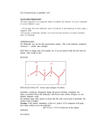 Use of spectroscopy as quantities tool.
MASS SPECTROSCOPY
The mass spectrum of a compound helps to establish the structure of a new compound
in several different ways:
1) It can give the exact molecular mass. by ionizing it and analyzing its mass using a
magnetic field.
2) It can give a molecular formula or it can reveal the presence of certain structural
units in a molecule.
TERMINOLGIES
M= Molecular ion, the ion that spectrometer analyze. This is the molecule comprised
of lowest +, - atomic mass isotopes.
M/Z=Mass to charge ratio of an analyte ion .if we are asked to find the m/Z ratio for
butane, what would we do?
BUTANE
M/Z (4x12)+(10x1)=58 lowest mass isotopes of carbon.
Sometime a molecule distegrated during the process forming a fragment ion.
Since we desined (M) as the molecules with lowest mass atomic isotopes, we can
identify fragment easily.
By studying many mass spectra we learn that this ratio can be used to determine the
carbon count of analyte.
Exampe: if the relative abundance of the m+1 peak is 5.3% compared to M peak,
how many carbons are in the molecule?
RA=5.3%/1.1=4.8 (5 carbon are in the analyte
molecule),
M+2 RULE
 