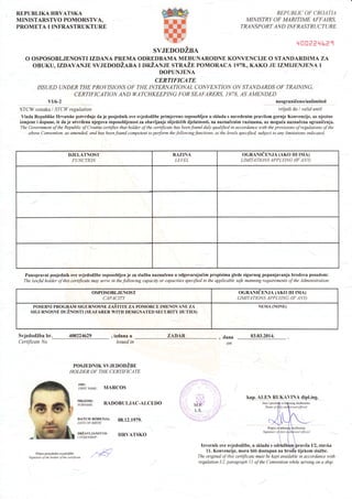 REPUBLIKA HRVATSKA
MINISTARSTVO POMORSTVA,
PROMETA I INFRASTRUKTURE
REPUBLIC OF CROATIA
MI]VISTRY OF MANTIME AFFAIRS,
TRANSP O RT AN D INFRASTRUCTU RE
'.{CI0eP'{ta1
SVJEDODZBA
O OSPOSOBLJENOSTI IZDANA PREMA ODREDBAMA MEDUNARODNE KONVENCIJE O STANDARDIMA ZA
OBUKU,IzDAVANJE svJnDoDLtsrrr lnZlNrn srru.Zn poMoRAcA 1978., KAKo JE IZMIJENJENA I
DOPUNJENA
CERTIFICATE
ISSUED UNDERTHE PROVISIONS OF THE INTERNATIONAL CONVENTION ON STANDARDS OF TRAINING,
CERTIFICATION AND ItrATCHKEEPING FOR SEAFARERS. 1978, AS AME]VDED
vv6-2 neograniieno/unlimited
STCW oznaka I STCI| regulation vrijedi do I validuntil
Vlada Republike Hrvatske potvrtluje da je posjednik ove svjedodZbe primjereno osposobljen u skladu s navedenim pravilom gornje Konvencije, uz njezine
izmjene i dopune, te da je utvrdena njegova osposobljenost za obavljanje slijede6ih djelatnosti, na naznaCenim razinama, uz moguda naznalena ogranilenja.
The Government ofthe Republic ofCroatia certifies that holder ofthe certificate has beenfound duly qualified in accordance with the provisions ofregulations o;f the
above Convention, as amended, and has beenfound competent to perform the followingfunctions, at the levels specfied, subject to any lirylitations indicated.
DJELATNOST
FUNCTION
RAZINA
LEI/EL
OGRANICENJA (AKO IH IMA)
LIMITATIONS APPLYING TF ANY)
Punopravni posjednik ove svjedodZbe ospo-obljen je za sluZbu naznalenu u odgovarajudim propisima glede sigurnog popunjavanja brodova posadom:
The lanfulholder of this certificate may serve in thefollowing capdciry, or capacities specified in the applicable safe manningrequirements of the Administration:
OSPOSOBLJENOST
CAPACITY
OGRA,NIEENJA (AKO IH IMA)
LIMITATIONS APPLY]NG (IF ANY)
POSEBNI PROGRA.M SIGURNOSNE ZASTITE ZA POMORCE IMENOVANE ZA
SIGURNOSNE DUZNOSTI (SEAFARER WITH DESIGNATf,D SECTIRITY DUTIES)
NEMA (NONE)
SvjedodZba br. 400224629
Certificate No.
, izdana u
issued in
ZADAR dana
on
03.03.2014.
lep.4!E! l !-Il4vlx4 d'p l,i {' g.
slu:b€nrka
POSJEDNIK SVJEDODZBE
HOLDER OF THE CERTIF]CATE
'Iiir**r, MARcos
ii^fr'X,:; RADoBULTAc-ALCEDo
DArul'lRoDENrA, 08.12.1979.DATF OF BIRTH
:#i"x,:#|"uo, HRVATSKO
MP,:'
. LS, r
...,.;:. . '--
qlircial
Potpis oylastc
Signanae of.duly
:t
 iIzvornik ove svjedodZbe, u skladu s odrMbbm lravila I/2, stavka
Potpis poslednika svjedodzbc
Signature ofthe holder ol the cetificate
.'/. 11. Konvencije, mora biti dostupan na brodu tijekom sluZbe.
The original of this certificate must be kept available in accordance v)ith
regulation I/2, paragraph I I of the Convention while senlng on a ship.
 