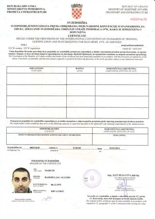 REPUBLIKA HRVATSKA
MINISTARSTVO POMORSTVA,
PROMETA I INFRASTRUKTURE
REPUBLIC OF CROATIA
MIN I STRY OF MA RITIME'A F FAI RS,
TRANSP O RT AN D INF RAST RUCTU RE
q00aer{h30
SVJEDODZBA
O OSPOSOBLJENOSTI IZDANA PREMA ODREDBAMA MEDUNARODNE KONVENCIJE O STANDARDIMA ZA
OBUKU,IZDAVANJE SVJEDODZABA I DRZANJE STRAZE POMORACA 1978., KAKO JE IZMIJENJENA I
DOPUNJENA
CERTIFICATE
ISSUED UNDER THE PROVISIO]{S OF THE INTERNATIONAL CO]VVE]VTION ON STANDARDS OF TRAINING,
CERTIFICATION AND WATCHKEEPI]{G FORSEAFARERS, 1978, AS AME]{DED
vU6-1 neograniieno/unlimited
STCW oznaka I STCW resulation wijedi do I valid until
Vlada Republike Hrvatske potvrcluje da je posjednik ove svjedodZbe primjereno osposobljen u skladu s navedenim pravilom gornje Konvencije, uz njezine
izmjene i dopune, te daje utvrdena njegova osqosobljenostza obavljanje slijededih djelatnosti, na naznaCenim razinama, uz mogu6a naznaCena ograniCenja.
The Government of the Republic of Croaria certtfies that holfur of the certificate has beenfound duly quatrfied in accordance with the lrovisions o;f reguiilitions of ihe
above Convention, as amended, and has beenfound competent to perform the followingfunctions, at the levels specified, subject to any limitations indicated.
DJELATNOST
FUNCTION
RAZINA
LEVEL
OGRANICENJA (AKO IH IMA)
LIMITATIONS APPLY]NG (IF ANY)
Punopravni posjednik ove svjedodZbe osposobljen je za sluZbu naznaCenu u odgovarajudim propisima glede sigurnog popunjavanja brodova posadom:
The lawful holder of this certificate may serve in the following capacity or capacities specified in the applicable safe manning requirements of the Administration.
OSPOSOBLJENOST
CAPACITY
/ OGR{NICENJA (AKO IH IMA)
LIMITATIONS APPLYING OF ANY)
OSNOVNI PROGRA.M SIGURNOSNE ZASTITE (SECURITY AWARENESS) NEMA (NONE)
SvjedodZba br. 400224630
Certificate No.
, izdana u
issued in
POSJEDNIK SVJEDODZBE
HOLDER OF THE CERTIFICATE
ZADAR , dana
on
03.03.2014.
kap. ALEN RUK4VI!4j!p!,ing.
'#ii rn o, MARcos
tr,mY,?: R{DoBULJAC-ALCEDo
|f;u#;gi""*r^, 08.12.1e7e.
3;?t#,#|"'o, HRvArsKo
-^f-
, /^:
M.P. 't,,:
LS. "l
Potpis posjcdroka svjedodibe
Sigrutwe ofthe holder ol the ceililicote
slu:benrkf,
ofrcial
ll. Konvencije, mora biti dostupan na brodu tijekom sluZbe.
The original of this certlficate must be kept available in accordance with
regulation I/2, paragraph I I of the Convention while senting on a ship.
Signafitre of
 