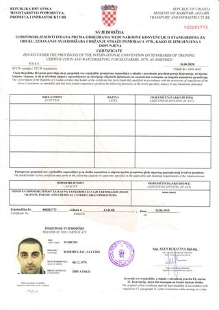 REPUBLIKA HRVATSKA
MINISTARSTVO POMORSTVA,
PROMETA I INFRASTRUKTURE
REPUBLIC OF CROATIA
MINISTRY OF MARITIME AFFAIRS,
TRA]{S P O RT AN D INFRAST RU CTURE
q00P83?71
SVJEDODZBA
O OSPOSOBLJENOSTI IZDANA PREMA ODREDBAMA MEDUNARODNE KONVENCIJE O STANDARDIMA ZA
oBUKU,IZDAvANJE svJnDoDi,tnn r onZlNln srneZn poMoRACA 1978., KAKO JE TzMIJENJENA I
DOPUNJENA
CERTIFICATE
ISSUED UNDER THE PROI/ISIONS OF THE INTERNATIONAL CONVENTION ON STANDARDS OF TRAINING.
CERTIFICATION AND WATCHKEEPI]{G FORSEAFARERS, 1978. AS AMENDED
v/t-1-l 26.06.2020.
STCW oznaka I STCW regulation vrijedido I valid until
Vlada Republike Hrvatske potvrtluje da je posjednik ove svjedodZbe primjereno osposobljen u skladu s navedenim pravilom gornje Konvencije, ufnjezine
izmjene i dopune, te da je utvrdena njegova osposobljenost za obavljanje slijede6ih djelatnosti, na naznaienim razinama, uz mogu6a naznaCena ograniienja.
The Government of the Republic ofCroatia certifies that holder o;f the certificate has been;t'ound duly quatified in accordance with the provisions of regulitions of ihe
above Convention, as amended, andhas beenfound competent to performthefoltowingfunctions, at the levels specifiecl, subject to any limitations indicated.
DJELATNOST
FUNCTION
RAZINA
LEVEL
OGR{NTeENJA (AKO rH rMA)
LIMITATIONS APPLYING OF ANY)
Punopravni posjednik ove svjedodZbe osposobljen je za sluZbu naznaienu u odgovarajudim propisima glede sigurnog popunjavanja brodova posadom:
The lawful holder of this certificate tnay serve in the following capacity or capacities specified in the applicable safe manning requirements of the Adminisyation:
OSPOSOBLJENOST
CAPACITY
OGRA,NrCENJA (AKO rH rMA)
LIMITATIONS APPLYING (IF ANY)
OSNOVNA OSPOSOBLIENOST ZA RA,D NA TANKERIMA ZA UIJE I Kf,MIKALIJE (BASIC
TR{INING FOR OIL AND CHEMICAL TANKER CARGO OPERATIONS)
nema (none)
SvjedodZba br. 400283773
Certificate No
izdana u
tssued in
POSJEDNIK SVJEDODZBE
HOLDER OF THE CERTIFICATE
IME:
FTRIT NAME: MARCOS
ZADAR dana
on
26.06.2015.
PREZIME:
SURNAME: RdDOBULJAC-ALCEDO
08.12.1979.
HRVATSKO
DATUM RODENJA:
DATE OF BIRTH:
DRZAVLJANSTVo:
CIT]ZENSHIP.
Potpis posjednika svjedodibe
Signaturc ol the holdet ofthe certi.ftcdte
taQ-4
Izvornik ove svjedodZbe, u skladu s odredbom pravila I/2, stavka
11. Konvencije, mora biti dostupan na brodu tijekom sluZbe.
The original ofthis certificate must be kept available in accordance with
regulation I/2, paragraph I 1 ofthe Convention while serving on a ship.
sluzbenika
 