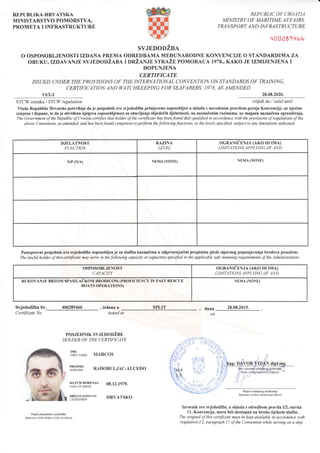 REPUBLIKA IIRVATSKA
MINISTARSTVO POMORSTVA,
PROMETA I INFRASTRUKTURE
REPUBLIC OF CROATIA
MINISTRY OF MARITIME AFFAIRS,
TRA NSP O RT A N D INF RA STRUCTURE
28.08.2020.
'{00e81qhh
SVJEDODZBA
O OSPOSOBLJENOSTI IZDANA PREMA ODREDBAMA MEDUNARODNE KONVENCIJE O STANDARDIMA ZA
oBUKU,IzDAVANJE svJEDoDitl-r,x r onZlN.rn srruZn poMoRAcA 1978., KAKo JE IZMIJENJENA I
DOPUNJENA
CERTIFICATE
ISSUED UNDERTHE PROVISIONS OF THE INTERNATIONAL COI{T/ENTION ON STANDARDS OF TRAINING,
CERTIFICATION AND WATCHKEEPING FORSEAFARERS, ]978, AS AMENDED
vU2-2
STCW oznaka I STCIV regulation wijedi do I yalid until
Vlada Republike Hrvatske potvrduje da je posjednik ove svjedodZbe primjereno osposobljen u skladu s navedenim pravilom gornje Konvencije, uz njezine
izmjene i dopune, te da je utvrilenr njegova osposobljenost za obavljanje slijedefih djelatnosti, na naznaCenim razinama, uz mogu6a naznalena ogranidenja.
The Government ofthe Republic ofCroatia certtfies that holder ofthe certifrcate has beenfound duly qualified in accordance with the provisions ofregulations ofthe
abotte Convention, as amended, and has beenfound competent to perform thefollowingfunctions, at the levels specified, subject to any limitations indicated.
DJELATNOST
FUNCTION
RAZINA
LEVEL
OGRANICENJA (AKO IH IMA)
LIMITATIONS APPLYING AF ANY)
N/P (N/A) NEMA (NONE) NEMA (NONE)
Punopravni posjednikove wjedodZbe osposobljenjeza sluZbu naznalenu u odgovaraju6im propisima glede sigurnog popunjavanja brodova posadom:
The lcrwful holder of this certificate may sene in the follovting capacity or capacities specified in the applicable safe manning requirements of the Administration
OSPOSOBLJENOST
CAPACITY
OGRANTeENJA (AKO rH rMA)
LIMITATIONS APPLYING (IF ANY)
RUKOVANJE BRZOM SPASILACKOM BRODICOM (PROFICIENCY IN FAST RESCUE
BOATS OPERATIONS)
NEMA (NONE)
SvjedodZba br. 400289466
Certificate No
, izdana u
tssued in
POSJEDNIK SVJEDODZBE
HOLDER OF THE CERTIFICATE
'#iir**" MARCos
tri,K,'X,|' R{DoBULJAC-ALcEDo
, dana
on
28.08.2015.
Potpis ovlastenog sluzbenika
Signaftre of dill! authotized of.licid I
Izvornik ove svjedodZbe, u skladu s odredbom pravila I/2, stavka
11, Konvencije, mora biti dostupan na brodu tijekom sluZbe.
The original oJ this certificate must be kept available in accordance y,ith
regulation I/2, paragraph I I of the Conyention while serving on a ship.
SPLIT
DATUM RODENJA:
DATT: OI' ]}IRTH
DRZAVLJANSTvo:
CITIZENSH]P:
08.12.1979.
IIRVATSKO
Potpis posjednika svjedodzbe
Signanre ofthe holder ol the celhfcate
 