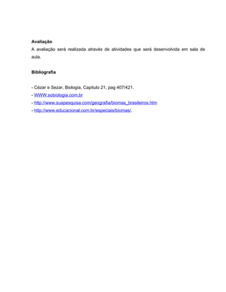 Avaliação
A avaliação será realizada através de atividades que será desenvolvida em sala de
aula.
Bibliografia
- Cézar e Sezar, Biologia, Capitulo 21, pag 407/421.
- WWW.sobiologia.com.br
- http://www.suapesquisa.com/geografia/biomas_brasileiros.htm
- http://www.educacional.com.br/especiais/biomas/.
 