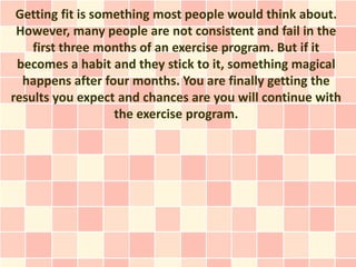 Getting fit is something most people would think about.
 However, many people are not consistent and fail in the
    first three months of an exercise program. But if it
 becomes a habit and they stick to it, something magical
  happens after four months. You are finally getting the
results you expect and chances are you will continue with
                   the exercise program.
 