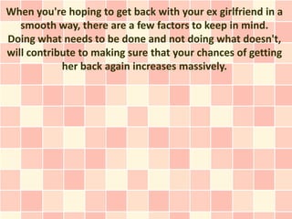 When you're hoping to get back with your ex girlfriend in a
   smooth way, there are a few factors to keep in mind.
Doing what needs to be done and not doing what doesn't,
will contribute to making sure that your chances of getting
            her back again increases massively.
 
