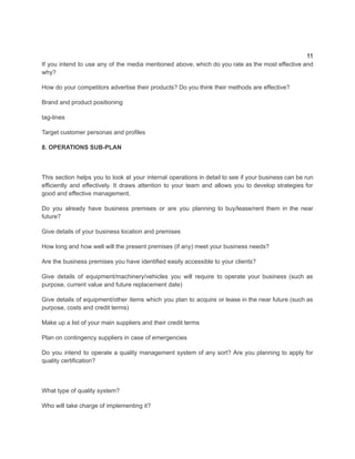 11
If you intend to use any of the media mentioned above, which do you rate as the most effective and
why?
How do your competitors advertise their products? Do you think their methods are effective?
Brand and product positioning
tag-lines
Target customer personas and profiles
8. OPERATIONS SUB-PLAN
​
This section helps you to look at your internal operations in detail to see if your business can be run
efficiently and effectively. It draws attention to your team and allows you to develop strategies for
good and effective management.
Do you already have business premises or are you planning to buy/lease/rent them in the near
future?
Give details of your business location and premises
How long and how well will the present premises (if any) meet your business needs?
Are the business premises you have identified easily accessible to your clients?
Give details of equipment/machinery/vehicles you will require to operate your business (such as
purpose, current value and future replacement date)
Give details of equipment/other items which you plan to acquire or lease in the near future (such as
purpose, costs and credit terms)
Make up a list of your main suppliers and their credit terms
Plan on contingency suppliers in case of emergencies
Do you intend to operate a quality management system of any sort? Are you planning to apply for
quality certification?
What type of quality system?
Who will take charge of implementing it?
 