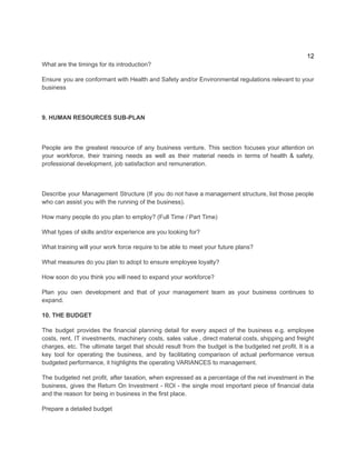 12
​
What are the timings for its introduction?​
Ensure you are conformant with Health and Safety and/or Environmental regulations relevant to your
business
9. HUMAN RESOURCES SUB-PLAN
​
People are the greatest resource of any business venture. This section focuses your attention on
your workforce, their training needs as well as their material needs in terms of health & safety,
professional development, job satisfaction and remuneration.
Describe your Management Structure (If you do not have a management structure, list those people
who can assist you with the running of the business).
How many people do you plan to employ? (Full Time / Part Time)
What types of skills and/or experience are you looking for?
What training will your work force require to be able to meet your future plans?
What measures do you plan to adopt to ensure employee loyalty?
How soon do you think you will need to expand your workforce?
Plan you own development and that of your management team as your business continues to
expand.
10. THE BUDGET
The budget provides the financial planning detail for every aspect of the business e.g. employee
costs, rent, IT investments, machinery costs, sales value , direct material costs, shipping and freight
charges, etc. The ultimate target that should result from the budget is the budgeted net profit. It is a
key tool for operating the business, and by facilitating comparison of actual performance versus
budgeted performance, it highlights the operating VARIANCES to management.
The budgeted net profit, after taxation, when expressed as a percentage of the net investment in the
business, gives the Return On Investment - ROI - the single most important piece of financial data
and the reason for being in business in the first place.
Prepare a detailed budget
 