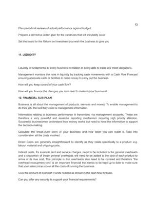 13
Plan periodical reviews of actual performance against budget
Prepare a corrective action plan for the variances that will inevitably occur
Set the basis for the Return on Investment you wish the business to give you
11. LIQUIDITY
​
Liquidity is fundamental to every business in relation to being able to trade and meet obligations.
Management monitors the risks in liquidity by tracking cash movements with a Cash Flow Forecast
ensuring adequate cash or facilities to raise money to carry out the business.
How will you keep control of your cash flow?
How will you finance the changes you may need to make in your business?
12. FINANCIAL SUB-PLAN
Business is all about the management of products, services and money. To enable management to
do their job, the tool they need is management information.
Information relating to business performance is transmitted via management accounts. These are
therefore a very powerful and essential reporting mechanism requiring high priority attention.
Successful businessmen understand how money works but need to have the information to support
the decision making.
Calculate the break-even point of your business and how soon you can reach it. Take into
consideration all the costs involved:
​
Direct Costs are generally straightforward to identify as they relate specifically to a product: e.g.
labour, material and shipping costs.
Indirect costs, for example rent and service charges, need to be included in the general overheads
and a proportion of those general overheads will need to be added to the cost of each product to
arrive at its true cost. The principle is that overheads also need to be covered and therefore “the
overhead recoupment cost” is an important financial that needs to be kept up to date to make sure
that your sales prices cover all the costs of running the business.
Give the amount of overdraft / funds needed as shown in the cash flow forecast.
Can you offer any security to support your financial requirements?
 