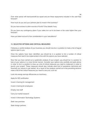 14
Over what period will loan/overdraft be repaid and are these repayments included in the cash flow
forecast?
How much do you and your partners plan to invest in the business?
Do you have access to other sources of funds? Give details if any.
Do you have any contingency plans if your sales turn out to be lower or the costs higher than your
forecast?
Have you taken account of tax consideration in your calculations?​
13. SELECTED OPTIONS AND CRITICAL MEASURES
​
Following a careful analysis of your business you should now be in a position to make a list of logical
options open to you.
Once the options have been identified, you should be in a position to list a number of critical
measures that need to be implemented in line with the options you have selected.
Now that you have carried out a systematic analysis of your project, you should be in a position to
look at your options in a more formal manner. Consider your options very carefully and seek advice
in order to be in a position to draw up a list of critical measures you need to implement in order to
launch your project. These measures should also indicate what kind of assistance (technical and
financial) you require to get started. As a result of the analysis carried out in the preceding sections
make a list of the critical measures you need to carry out, such as:
Look into energy savings efficiencies on machinery
Apply for ISO certification
Invest in training for management
Invest in training for employees
Employ new staff
Carry out market research
Invest in Information Technology Systems
Seek new premises
Seek foreign partners
 