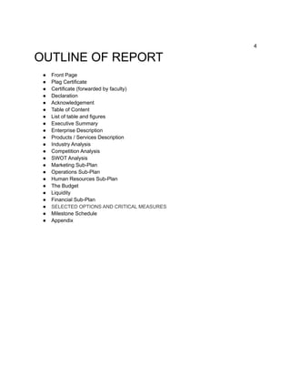 4
OUTLINE OF REPORT
● Front Page
● Plag Certificate
● Certificate (forwarded by faculty)
● Declaration
● Acknowledgement
● Table of Content
● List of table and figures
● Executive Summary
● Enterprise Description
● Products / Services Description
● Industry Analysis
● Competition Analysis
● SWOT Analysis
● Marketing Sub-Plan
● Operations Sub-Plan
● Human Resources Sub-Plan
● The Budget
● Liquidity
● Financial Sub-Plan
● SELECTED OPTIONS AND CRITICAL MEASURES
● Milestone Schedule
● Appendix
 