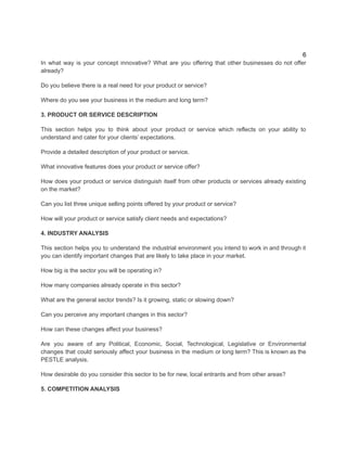 6
In what way is your concept innovative? What are you offering that other businesses do not offer
already?
Do you believe there is a real need for your product or service?
Where do you see your business in the medium and long term?​
3. PRODUCT OR SERVICE DESCRIPTION
​
This section helps you to think about your product or service which reflects on your ability to
understand and cater for your clients’ expectations.
Provide a detailed description of your product or service.
What innovative features does your product or service offer?
How does your product or service distinguish itself from other products or services already existing
on the market?
Can you list three unique selling points offered by your product or service?
How will your product or service satisfy client needs and expectations?
4. INDUSTRY ANALYSIS
This section helps you to understand the industrial environment you intend to work in and through it
you can identify important changes that are likely to take place in your market.
How big is the sector you will be operating in?
How many companies already operate in this sector?
What are the general sector trends? Is it growing, static or slowing down?
Can you perceive any important changes in this sector?
How can these changes affect your business?
Are you aware of any Political, Economic, Social, Technological, Legislative or Environmental
changes that could seriously affect your business in the medium or long term? This is known as the
PESTLE analysis.
How desirable do you consider this sector to be for new, local entrants and from other areas?
5. COMPETITION ANALYSIS
 
