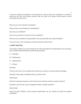 7
In order to compete successfully in any business you need to know your competitors. It is useful to
study how and why they achieve success. Also you need to be aware of their failures to avoid
committing the same errors.
Who are your most important competitors?
What are their main strengths and weaknesses?
How can you be different?
How can your product or service be more competitive?
What are your competitors’ pricing policies? How do these affect your sales strategies?
Can you list your main competitors and their estimated market share?
6. SWOT ANALYSIS
This section enables you to look closely at the internal strengths and weaknesses of your business,
and to identify external threats and potential opportunities.​
S = Strengths
W = Weaknesses
O = Opportunities
T = Threats
Strengths
Provide a list of your core competencies that give your product or service certain advantages.
(Example: High quality, competitive pricing, customer care)
Weaknesses
Given the necessary resources, which areas of your business would you need to improve?
(Example: Lack of funds, lack of management skills, unskilled workforce)
Opportunities
Given the right conditions, which business opportunities can you identify for growth and greater
profitability?
 