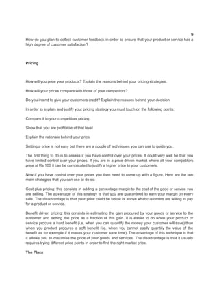9
How do you plan to collect customer feedback in order to ensure that your product or service has a
high degree of customer satisfaction?
Pricing
How will you price your products? Explain the reasons behind your pricing strategies.
How will your prices compare with those of your competitors?
Do you intend to give your customers credit? Explain the reasons behind your decision
In order to explain and justify your pricing strategy you must touch on the following points:
Compare it to your competitors pricing
Show that you are profitable at that level
Explain the rationale behind your price
Setting a price is not easy but there are a couple of techniques you can use to guide you.
The first thing to do is to assess if you have control over your prices. It could very well be that you
have limited control over your prices. If you are in a price driven market where all your competitors
price at Rs 100 it can be complicated to justify a higher price to your customers.
Now if you have control over your prices you then need to come up with a figure. Here are the two
main strategies that you can use to do so:
Cost plus pricing: this consists in adding a percentage margin to the cost of the good or service you
are selling. The advantage of this strategy is that you are guaranteed to earn your margin on every
sale. The disadvantage is that your price could be below or above what customers are willing to pay
for a product or service.
Benefit driven pricing: this consists in estimating the gain procured by your goods or service to the
customer and setting the price as a fraction of this gain. It is easier to do when your product or
service procure a hard benefit (i.e. when you can quantify the money your customer will save) than
when you product procures a soft benefit (i.e. when you cannot easily quantify the value of the
benefit as for example if it makes your customer save time). The advantage of this technique is that
it allows you to maximise the price of your goods and services. The disadvantage is that it usually
requires trying different price points in order to find the right market price.
The Place
 