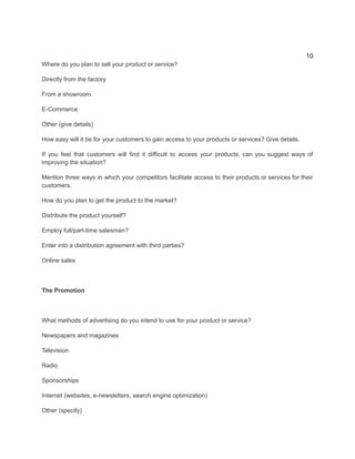 10
Where do you plan to sell your product or service?
Directly from the factory
From a showroom
E-Commerce
Other (give details)
How easy will it be for your customers to gain access to your products or services? Give details.
If you feel that customers will find it difficult to access your products, can you suggest ways of
improving the situation?
Mention three ways in which your competitors facilitate access to their products or services for their
customers.
How do you plan to get the product to the market?
Distribute the product yourself?
Employ full/part-time salesmen?
Enter into a distribution agreement with third parties?
​
Online sales
The Promotion
What methods of advertising do you intend to use for your product or service?
Newspapers and magazines
Television
Radio
Sponsorships
Internet (websites, e-newsletters, search engine optimization)
​
Other (specify)
 