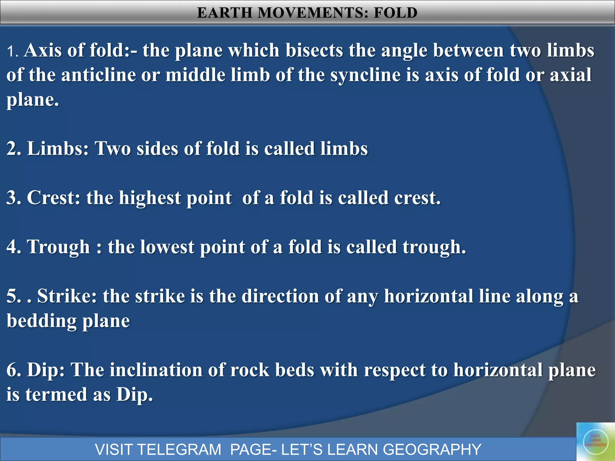 VISIT TELEGRAM PAGE- LET’S LEARN GEOGRAPHY
1. Axis of fold:- the plane which bisects the angle between two limbs
of the anticline or middle limb of the syncline is axis of fold or axial
plane.
2. Limbs: Two sides of fold is called limbs
3. Crest: the highest point of a fold is called crest.
4. Trough : the lowest point of a fold is called trough.
5. . Strike: the strike is the direction of any horizontal line along a
bedding plane
6. Dip: The inclination of rock beds with respect to horizontal plane
is termed as Dip.
 