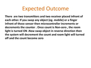 Expected Outcome
There are two transmitters and two receiver placed infront of
each other. If you swap any object (eg. mobile) or a finger
infront of those sensor then microcontroller increments or
decrements the counter . Once count is Non-zero , the room
light is turned ON .Now swap object in reverse direction then
the system will decrement the count and room light will turned
off and the count become zero
 