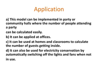 Application
a) This model can be implemented in party or
community halls where the number of people attending
a party
can be calculated easily.
b) It can be applied at offices.
c) It can be used at homes and classrooms to calculate
the number of guests getting inside.
d) It can also be used for electricity conservation by
automatically switching off the lights and fans when not
in use.
 
