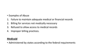 • Examples of Abuse
1. Failure to maintain adequate medical or financial records
2. Billing for services not medically necessary
3. Refused to allow access to medical records
4. Improper billing practices.
Medicaid
• Administered by states according to the federal requirements
 