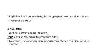 • Eligibility: low income adults,children,pregnant women,elderly adults
• “Payer of last resort”
5.NCCI Edits
-National Correct Coding Initiative
-PTP edits or Procedure to procedure edits
- To prevent improper payment when incorrect code combinations are
reported.
 