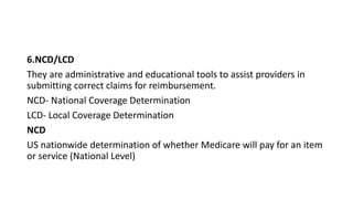 6.NCD/LCD
They are administrative and educational tools to assist providers in
submitting correct claims for reimbursement.
NCD- National Coverage Determination
LCD- Local Coverage Determination
NCD
US nationwide determination of whether Medicare will pay for an item
or service (National Level)
 