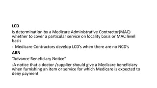 LCD
is determination by a Medicare Administrative Contractor(MAC)
whether to cover a particular service on locality basis or MAC level
basis
- Medicare Contractors develop LCD’s when there are no NCD’s
ABN
“Advance Beneficiary Notice”
-A notice that a doctor /supplier should give a Medicare beneficiary
when furnishing an item or service for which Medicare is expected to
deny payment
 