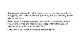 - If you do not get an ABN before you get the service from your doctor
or supplier, and Medicare doesnot pay for it,then you probably do not
have to pay for it.
- If the doctor or supplier does give you an ABN that you sign before
you get the service and Medicare doesnot pay for it then you will
have to pay your doctor or supplier for it.
- Only apply if you are in the Original Medicare plan
 
