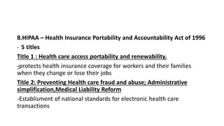 8.HIPAA – Health Insurance Portability and Accountability Act of 1996
- 5 titles
Title 1 : Health care access portability and renewability.
-protects health insurance coverage for workers and their families
when they change or lose their jobs
Title 2: Preventing Health care fraud and abuse; Administrative
simplification,Medical Liability Reform
-Establisment of national standards for electronic health care
transactions
 