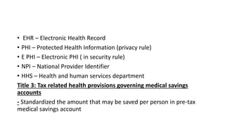 • EHR – Electronic Health Record
• PHI – Protected Health Information (privacy rule)
• E PHI – Electronic PHI ( in security rule)
• NPI – National Provider Identifier
• HHS – Health and human services department
Title 3: Tax related health provisions governing medical savings
accounts
- Standardized the amount that may be saved per person in pre-tax
medical savings account
 