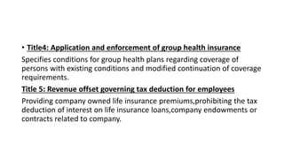 • Title4: Application and enforcement of group health insurance
Specifies conditions for group health plans regarding coverage of
persons with existing conditions and modified continuation of coverage
requirements.
Title 5: Revenue offset governing tax deduction for employees
Providing company owned life insurance premiums,prohibiting the tax
deduction of interest on life insurance loans,company endowments or
contracts related to company.
 