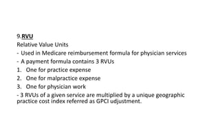 9.RVU
Relative Value Units
- Used in Medicare reimbursement formula for physician services
- A payment formula contains 3 RVUs
1. One for practice expense
2. One for malpractice expense
3. One for physician work
- 3 RVUs of a given service are multiplied by a unique geographic
practice cost index referred as GPCI udjustment.
 