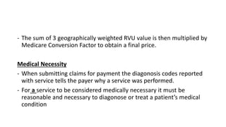- The sum of 3 geographically weighted RVU value is then multiplied by
Medicare Conversion Factor to obtain a final price.
Medical Necessity
- When submitting claims for payment the diagonosis codes reported
with service tells the payer why a service was performed.
- For a service to be considered medically necessary it must be
reasonable and necessary to diagonose or treat a patient’s medical
condition
 