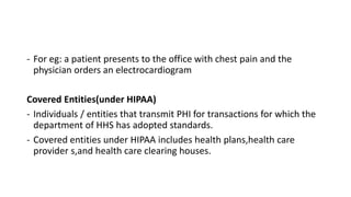 - For eg: a patient presents to the office with chest pain and the
physician orders an electrocardiogram
Covered Entities(under HIPAA)
- Individuals / entities that transmit PHI for transactions for which the
department of HHS has adopted standards.
- Covered entities under HIPAA includes health plans,health care
provider s,and health care clearing houses.
 