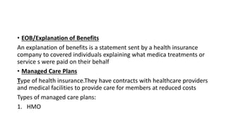 • EOB/Explanation of Benefits
An explanation of benefits is a statement sent by a health insurance
company to covered individuals explaining what medica treatments or
service s were paid on their behalf
• Managed Care Plans
Type of health insurance.They have contracts with healthcare providers
and medical facilities to provide care for members at reduced costs
Types of managed care plans:
1. HMO
 