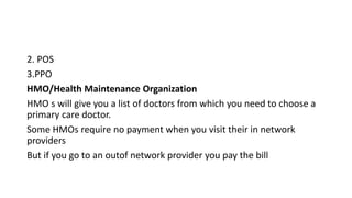 2. POS
3.PPO
HMO/Health Maintenance Organization
HMO s will give you a list of doctors from which you need to choose a
primary care doctor.
Some HMOs require no payment when you visit their in network
providers
But if you go to an outof network provider you pay the bill
 