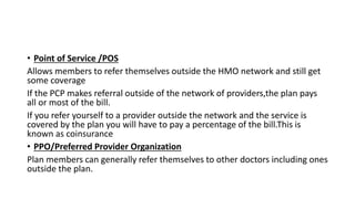 • Point of Service /POS
Allows members to refer themselves outside the HMO network and still get
some coverage
If the PCP makes referral outside of the network of providers,the plan pays
all or most of the bill.
If you refer yourself to a provider outside the network and the service is
covered by the plan you will have to pay a percentage of the bill.This is
known as coinsurance
• PPO/Preferred Provider Organization
Plan members can generally refer themselves to other doctors including ones
outside the plan.
 