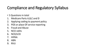 Compliance and Regulatory Syllabus
• 5 Questions in total
1. Medicare Parts A,B,C and D
2. Applying coding to payment policy
3. POS or place Of service reporting
4. Fraud and Abuse
5. NCCI edits
6. NCD/LCD
7. HIPAA
8. ABN
9. RVU
 
