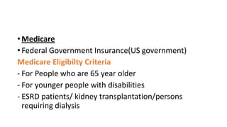 • Medicare
• Federal Government Insurance(US government)
Medicare Eligibilty Criteria
- For People who are 65 year older
- For younger people with disabilities
- ESRD patients/ kidney transplantation/persons
requiring dialysis
 