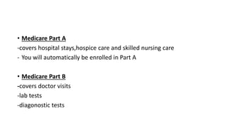 • Medicare Part A
-covers hospital stays,hospice care and skilled nursing care
- You will automatically be enrolled in Part A
• Medicare Part B
-covers doctor visits
-lab tests
-diagonostic tests
 