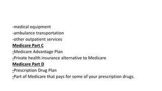 -medical equipment
-ambulance transportation
-other outpatient services
Medicare Part C
-Medicare Advantage Plan
-Private health insurance alternative to Medicare
Medicare Part D
-Prescription Drug Plan
-Part of Medicare that pays for some of your prescription drugs.
 