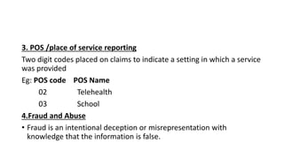 3. POS /place of service reporting
Two digit codes placed on claims to indicate a setting in which a service
was provided
Eg: POS code POS Name
02 Telehealth
03 School
4.Fraud and Abuse
• Fraud is an intentional deception or misrepresentation with
knowledge that the information is false.
 
