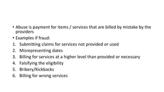 • Abuse is payment for items / services that are billed by mistake by the
providers
• Examples if fraud:
1. Submitting claims for services not provided or used
2. Misrepresenting dates
3. Billing for services at a higher level than provided or necessary
4. Falsifying the eligibility
5. Bribery/Kickbacks
6. Billing for wrong services
 