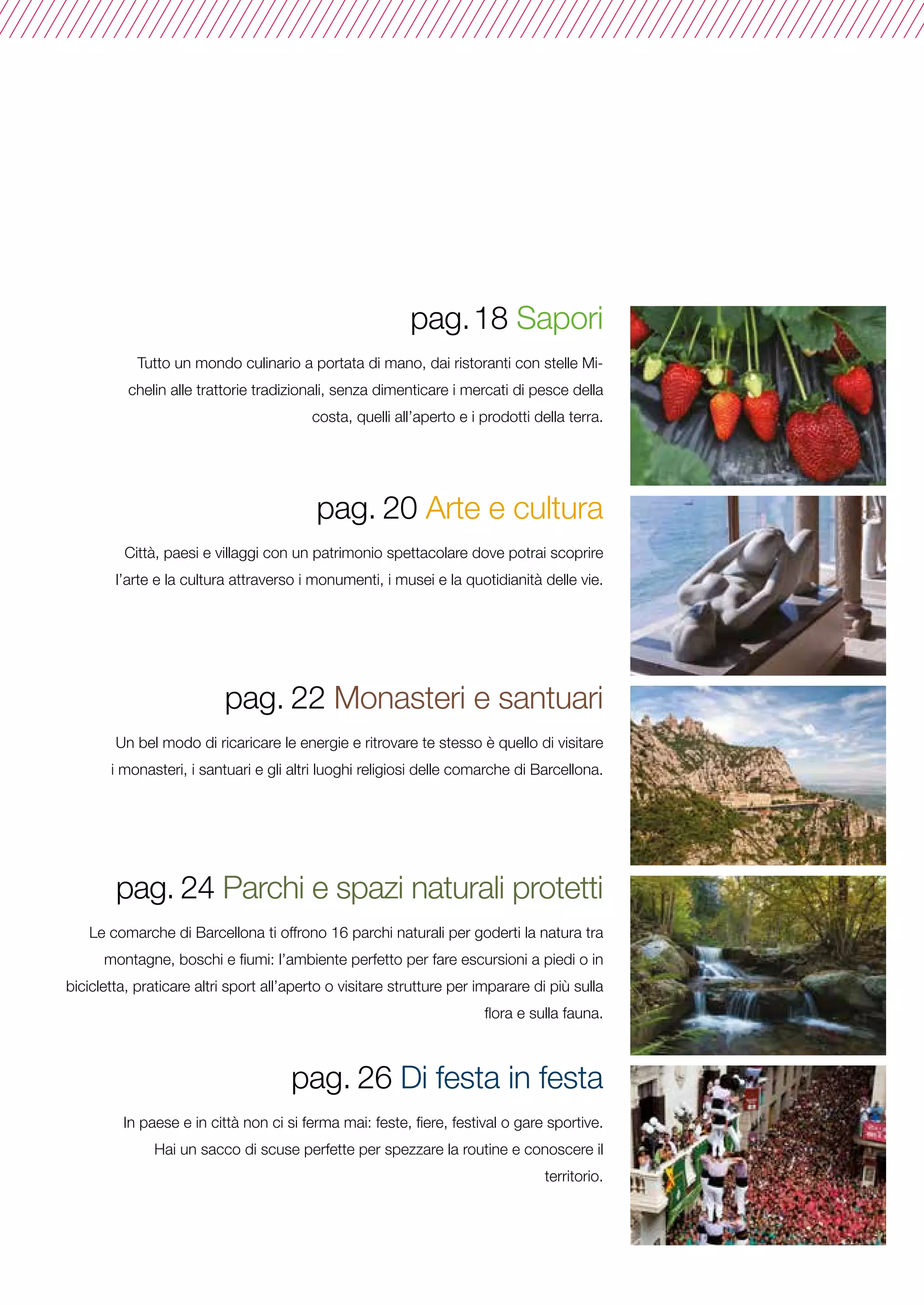 pag.18 Sapori
Tutto un mondo culinario a portata di mano, dai ristoranti con stelle Mi-
chelin alle trattorie tradizionali, senza dimenticare i mercati di pesce della
costa, quelli all’aperto e i prodotti della terra.
pag. 20 Arte e cultura
Città, paesi e villaggi con un patrimonio spettacolare dove potrai scoprire
l’arte e la cultura attraverso i monumenti, i musei e la quotidianità delle vie.
pag. 22 Monasteri e santuari
Un bel modo di ricaricare le energie e ritrovare te stesso è quello di visitare
i monasteri, i santuari e gli altri luoghi religiosi delle comarche di Barcellona.
pag. 24 Parchi e spazi naturali protetti
Le comarche di Barcellona ti offrono 16 parchi naturali per goderti la natura tra
montagne, boschi e fiumi: l’ambiente perfetto per fare escursioni a piedi o in
bicicletta, praticare altri sport all’aperto o visitare strutture per imparare di più sulla
flora e sulla fauna.
pag. 26 Di festa in festa
In paese e in città non ci si ferma mai: feste, fiere, festival o gare sportive.
Hai un sacco di scuse perfette per spezzare la routine e conoscere il
territorio.
 
