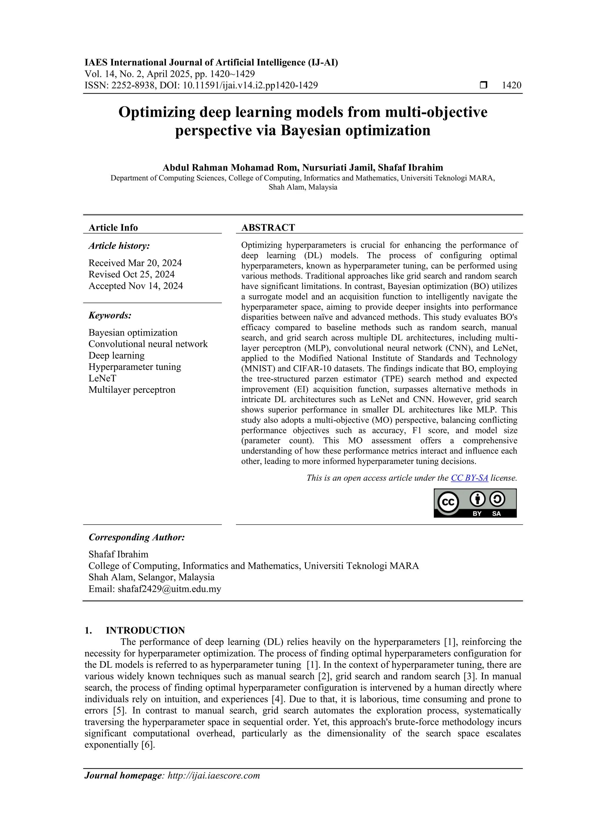 IAES International Journal of Artificial Intelligence (IJ-AI)
Vol. 14, No. 2, April 2025, pp. 1420~1429
ISSN: 2252-8938, DOI: 10.11591/ijai.v14.i2.pp1420-1429  1420
Journal homepage: http://ijai.iaescore.com
Optimizing deep learning models from multi-objective
perspective via Bayesian optimization
Abdul Rahman Mohamad Rom, Nursuriati Jamil, Shafaf Ibrahim
Department of Computing Sciences, College of Computing, Informatics and Mathematics, Universiti Teknologi MARA,
Shah Alam, Malaysia
Article Info ABSTRACT
Article history:
Received Mar 20, 2024
Revised Oct 25, 2024
Accepted Nov 14, 2024
Optimizing hyperparameters is crucial for enhancing the performance of
deep learning (DL) models. The process of configuring optimal
hyperparameters, known as hyperparameter tuning, can be performed using
various methods. Traditional approaches like grid search and random search
have significant limitations. In contrast, Bayesian optimization (BO) utilizes
a surrogate model and an acquisition function to intelligently navigate the
hyperparameter space, aiming to provide deeper insights into performance
disparities between naïve and advanced methods. This study evaluates BO's
efficacy compared to baseline methods such as random search, manual
search, and grid search across multiple DL architectures, including multi-
layer perceptron (MLP), convolutional neural network (CNN), and LeNet,
applied to the Modified National Institute of Standards and Technology
(MNIST) and CIFAR-10 datasets. The findings indicate that BO, employing
the tree-structured parzen estimator (TPE) search method and expected
improvement (EI) acquisition function, surpasses alternative methods in
intricate DL architectures such as LeNet and CNN. However, grid search
shows superior performance in smaller DL architectures like MLP. This
study also adopts a multi-objective (MO) perspective, balancing conflicting
performance objectives such as accuracy, F1 score, and model size
(parameter count). This MO assessment offers a comprehensive
understanding of how these performance metrics interact and influence each
other, leading to more informed hyperparameter tuning decisions.
Keywords:
Bayesian optimization
Convolutional neural network
Deep learning
Hyperparameter tuning
LeNeT
Multilayer perceptron
This is an open access article under the CC BY-SA license.
Corresponding Author:
Shafaf Ibrahim
College of Computing, Informatics and Mathematics, Universiti Teknologi MARA
Shah Alam, Selangor, Malaysia
Email: shafaf2429@uitm.edu.my
1. INTRODUCTION
The performance of deep learning (DL) relies heavily on the hyperparameters [1], reinforcing the
necessity for hyperparameter optimization. The process of finding optimal hyperparameters configuration for
the DL models is referred to as hyperparameter tuning [1]. In the context of hyperparameter tuning, there are
various widely known techniques such as manual search [2], grid search and random search [3]. In manual
search, the process of finding optimal hyperparameter configuration is intervened by a human directly where
individuals rely on intuition, and experiences [4]. Due to that, it is laborious, time consuming and prone to
errors [5]. In contrast to manual search, grid search automates the exploration process, systematically
traversing the hyperparameter space in sequential order. Yet, this approach's brute-force methodology incurs
significant computational overhead, particularly as the dimensionality of the search space escalates
exponentially [6].
 