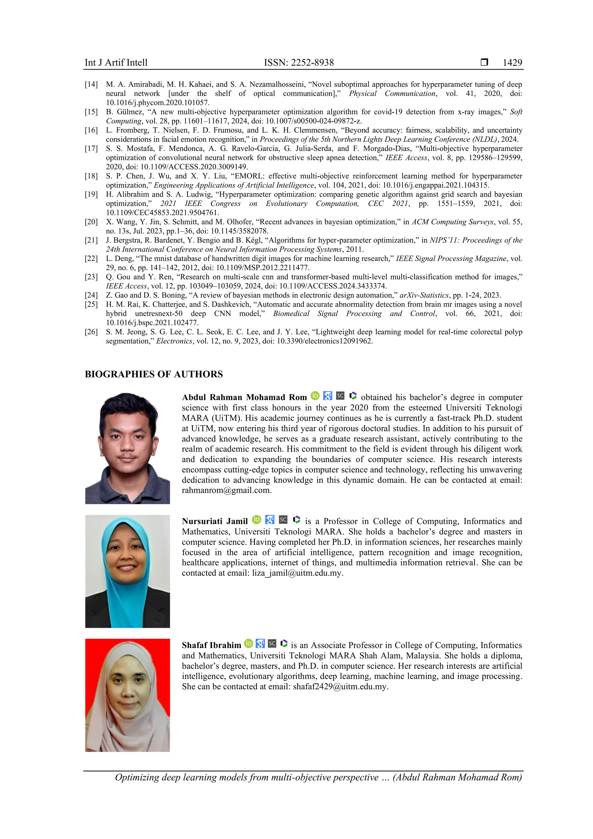 Int J Artif Intell ISSN: 2252-8938 
Optimizing deep learning models from multi-objective perspective … (Abdul Rahman Mohamad Rom)
1429
[14] M. A. Amirabadi, M. H. Kahaei, and S. A. Nezamalhosseini, “Novel suboptimal approaches for hyperparameter tuning of deep
neural network [under the shelf of optical communication],” Physical Communication, vol. 41, 2020, doi:
10.1016/j.phycom.2020.101057.
[15] B. Gülmez, “A new multi-objective hyperparameter optimization algorithm for covid-19 detection from x-ray images,” Soft
Computing, vol. 28, pp. 11601–11617, 2024, doi: 10.1007/s00500-024-09872-z.
[16] L. Fromberg, T. Nielsen, F. D. Frumosu, and L. K. H. Clemmensen, “Beyond accuracy: fairness, scalability, and uncertainty
considerations in facial emotion recognition,” in Proceedings of the 5th Northern Lights Deep Learning Conference (NLDL), 2024.
[17] S. S. Mostafa, F. Mendonca, A. G. Ravelo-Garcia, G. Julia-Serda, and F. Morgado-Dias, “Multi-objective hyperparameter
optimization of convolutional neural network for obstructive sleep apnea detection,” IEEE Access, vol. 8, pp. 129586–129599,
2020, doi: 10.1109/ACCESS.2020.3009149.
[18] S. P. Chen, J. Wu, and X. Y. Liu, “EMORL: effective multi-objective reinforcement learning method for hyperparameter
optimization,” Engineering Applications of Artificial Intelligence, vol. 104, 2021, doi: 10.1016/j.engappai.2021.104315.
[19] H. Alibrahim and S. A. Ludwig, “Hyperparameter optimization: comparing genetic algorithm against grid search and bayesian
optimization,” 2021 IEEE Congress on Evolutionary Computation, CEC 2021, pp. 1551–1559, 2021, doi:
10.1109/CEC45853.2021.9504761.
[20] X. Wang, Y. Jin, S. Schmitt, and M. Olhofer, “Recent advances in bayesian optimization,” in ACM Computing Surveys, vol. 55,
no. 13s, Jul. 2023, pp.1–36, doi: 10.1145/3582078.
[21] J. Bergstra, R. Bardenet, Y. Bengio and B. Kégl, “Algorithms for hyper-parameter optimization,” in NIPS’11: Proceedings of the
24th International Conference on Neural Information Processing Systems, 2011.
[22] L. Deng, “The mnist database of handwritten digit images for machine learning research,” IEEE Signal Processing Magazine, vol.
29, no. 6, pp. 141–142, 2012, doi: 10.1109/MSP.2012.2211477.
[23] Q. Gou and Y. Ren, “Research on multi-scale cnn and transformer-based multi-level multi-classification method for images,”
IEEE Access, vol. 12, pp. 103049–103059, 2024, doi: 10.1109/ACCESS.2024.3433374.
[24] Z. Gao and D. S. Boning, “A review of bayesian methods in electronic design automation,” arXiv-Statistics, pp. 1-24, 2023.
[25] H. M. Rai, K. Chatterjee, and S. Dashkevich, “Automatic and accurate abnormality detection from brain mr images using a novel
hybrid unetresnext-50 deep CNN model,” Biomedical Signal Processing and Control, vol. 66, 2021, doi:
10.1016/j.bspc.2021.102477.
[26] S. M. Jeong, S. G. Lee, C. L. Seok, E. C. Lee, and J. Y. Lee, “Lightweight deep learning model for real-time colorectal polyp
segmentation,” Electronics, vol. 12, no. 9, 2023, doi: 10.3390/electronics12091962.
BIOGRAPHIES OF AUTHORS
Abdul Rahman Mohamad Rom obtained his bachelor’s degree in computer
science with first class honours in the year 2020 from the esteemed Universiti Teknologi
MARA (UiTM). His academic journey continues as he is currently a fast-track Ph.D. student
at UiTM, now entering his third year of rigorous doctoral studies. In addition to his pursuit of
advanced knowledge, he serves as a graduate research assistant, actively contributing to the
realm of academic research. His commitment to the field is evident through his diligent work
and dedication to expanding the boundaries of computer science. His research interests
encompass cutting-edge topics in computer science and technology, reflecting his unwavering
dedication to advancing knowledge in this dynamic domain. He can be contacted at email:
rahmanrom@gmail.com.
Nursuriati Jamil is a Professor in College of Computing, Informatics and
Mathematics, Universiti Teknologi MARA. She holds a bachelor’s degree and masters in
computer science. Having completed her Ph.D. in information sciences, her researches mainly
focused in the area of artificial intelligence, pattern recognition and image recognition,
healthcare applications, internet of things, and multimedia information retrieval. She can be
contacted at email: liza_jamil@uitm.edu.my.
Shafaf Ibrahim is an Associate Professor in College of Computing, Informatics
and Mathematics, Universiti Teknologi MARA Shah Alam, Malaysia. She holds a diploma,
bachelor’s degree, masters, and Ph.D. in computer science. Her research interests are artificial
intelligence, evolutionary algorithms, deep learning, machine learning, and image processing.
She can be contacted at email: shafaf2429@uitm.edu.my.
 