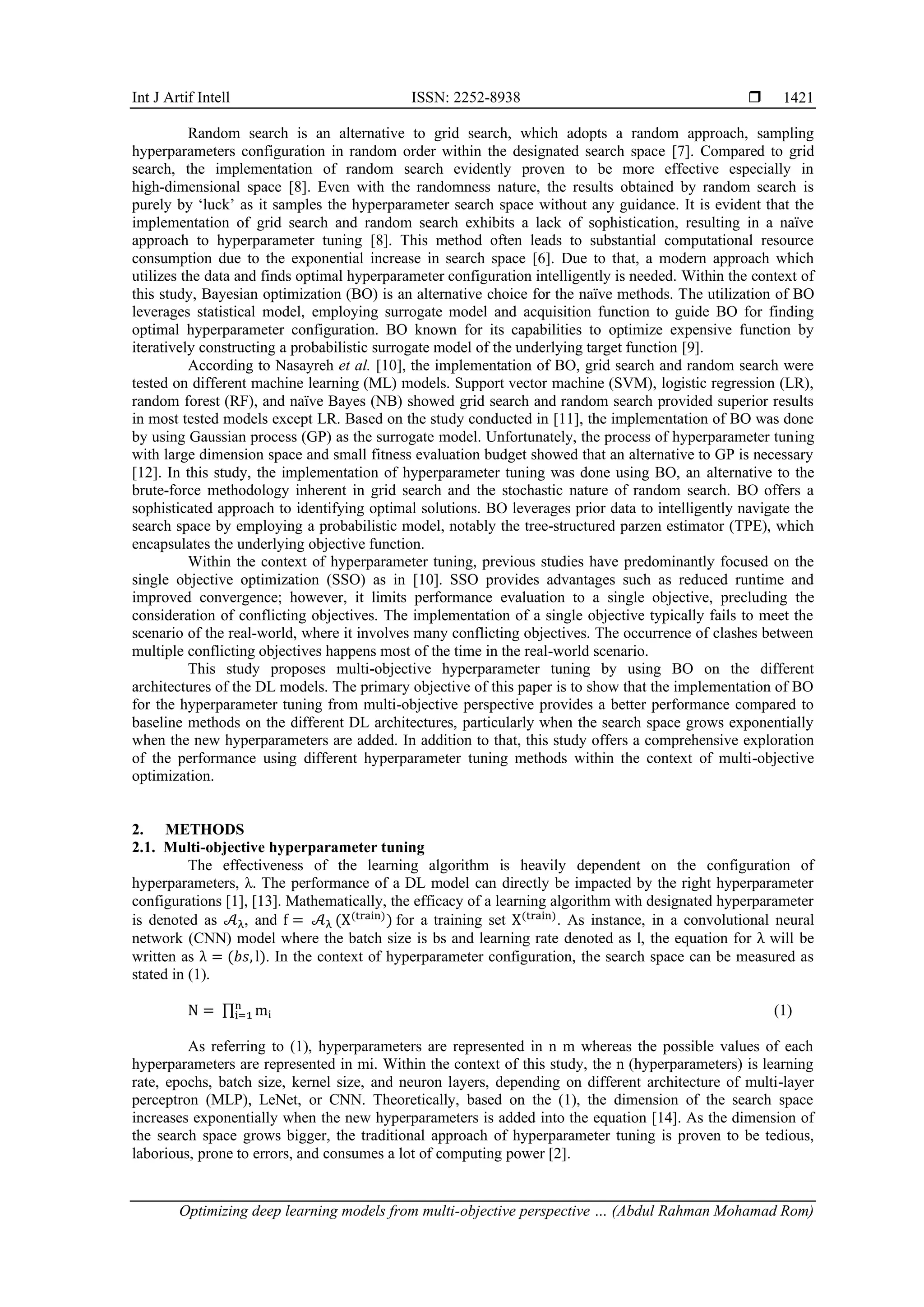 Int J Artif Intell ISSN: 2252-8938 
Optimizing deep learning models from multi-objective perspective … (Abdul Rahman Mohamad Rom)
1421
Random search is an alternative to grid search, which adopts a random approach, sampling
hyperparameters configuration in random order within the designated search space [7]. Compared to grid
search, the implementation of random search evidently proven to be more effective especially in
high-dimensional space [8]. Even with the randomness nature, the results obtained by random search is
purely by ‘luck’ as it samples the hyperparameter search space without any guidance. It is evident that the
implementation of grid search and random search exhibits a lack of sophistication, resulting in a naïve
approach to hyperparameter tuning [8]. This method often leads to substantial computational resource
consumption due to the exponential increase in search space [6]. Due to that, a modern approach which
utilizes the data and finds optimal hyperparameter configuration intelligently is needed. Within the context of
this study, Bayesian optimization (BO) is an alternative choice for the naïve methods. The utilization of BO
leverages statistical model, employing surrogate model and acquisition function to guide BO for finding
optimal hyperparameter configuration. BO known for its capabilities to optimize expensive function by
iteratively constructing a probabilistic surrogate model of the underlying target function [9].
According to Nasayreh et al. [10], the implementation of BO, grid search and random search were
tested on different machine learning (ML) models. Support vector machine (SVM), logistic regression (LR),
random forest (RF), and naïve Bayes (NB) showed grid search and random search provided superior results
in most tested models except LR. Based on the study conducted in [11], the implementation of BO was done
by using Gaussian process (GP) as the surrogate model. Unfortunately, the process of hyperparameter tuning
with large dimension space and small fitness evaluation budget showed that an alternative to GP is necessary
[12]. In this study, the implementation of hyperparameter tuning was done using BO, an alternative to the
brute-force methodology inherent in grid search and the stochastic nature of random search. BO offers a
sophisticated approach to identifying optimal solutions. BO leverages prior data to intelligently navigate the
search space by employing a probabilistic model, notably the tree-structured parzen estimator (TPE), which
encapsulates the underlying objective function.
Within the context of hyperparameter tuning, previous studies have predominantly focused on the
single objective optimization (SSO) as in [10]. SSO provides advantages such as reduced runtime and
improved convergence; however, it limits performance evaluation to a single objective, precluding the
consideration of conflicting objectives. The implementation of a single objective typically fails to meet the
scenario of the real-world, where it involves many conflicting objectives. The occurrence of clashes between
multiple conflicting objectives happens most of the time in the real-world scenario.
This study proposes multi-objective hyperparameter tuning by using BO on the different
architectures of the DL models. The primary objective of this paper is to show that the implementation of BO
for the hyperparameter tuning from multi-objective perspective provides a better performance compared to
baseline methods on the different DL architectures, particularly when the search space grows exponentially
when the new hyperparameters are added. In addition to that, this study offers a comprehensive exploration
of the performance using different hyperparameter tuning methods within the context of multi-objective
optimization.
2. METHODS
2.1. Multi-objective hyperparameter tuning
The effectiveness of the learning algorithm is heavily dependent on the configuration of
hyperparameters, λ. The performance of a DL model can directly be impacted by the right hyperparameter
configurations [1], [13]. Mathematically, the efficacy of a learning algorithm with designated hyperparameter
is denoted as 𝒜λ, and f = 𝒜λ (X(train)
) for a training set X(train)
. As instance, in a convolutional neural
network (CNN) model where the batch size is bs and learning rate denoted as l, the equation for λ will be
written as λ = (𝑏𝑠, l). In the context of hyperparameter configuration, the search space can be measured as
stated in (1).
N = ∏ mi
n
i=1 (1)
As referring to (1), hyperparameters are represented in n m whereas the possible values of each
hyperparameters are represented in mi. Within the context of this study, the n (hyperparameters) is learning
rate, epochs, batch size, kernel size, and neuron layers, depending on different architecture of multi-layer
perceptron (MLP), LeNet, or CNN. Theoretically, based on the (1), the dimension of the search space
increases exponentially when the new hyperparameters is added into the equation [14]. As the dimension of
the search space grows bigger, the traditional approach of hyperparameter tuning is proven to be tedious,
laborious, prone to errors, and consumes a lot of computing power [2].
 