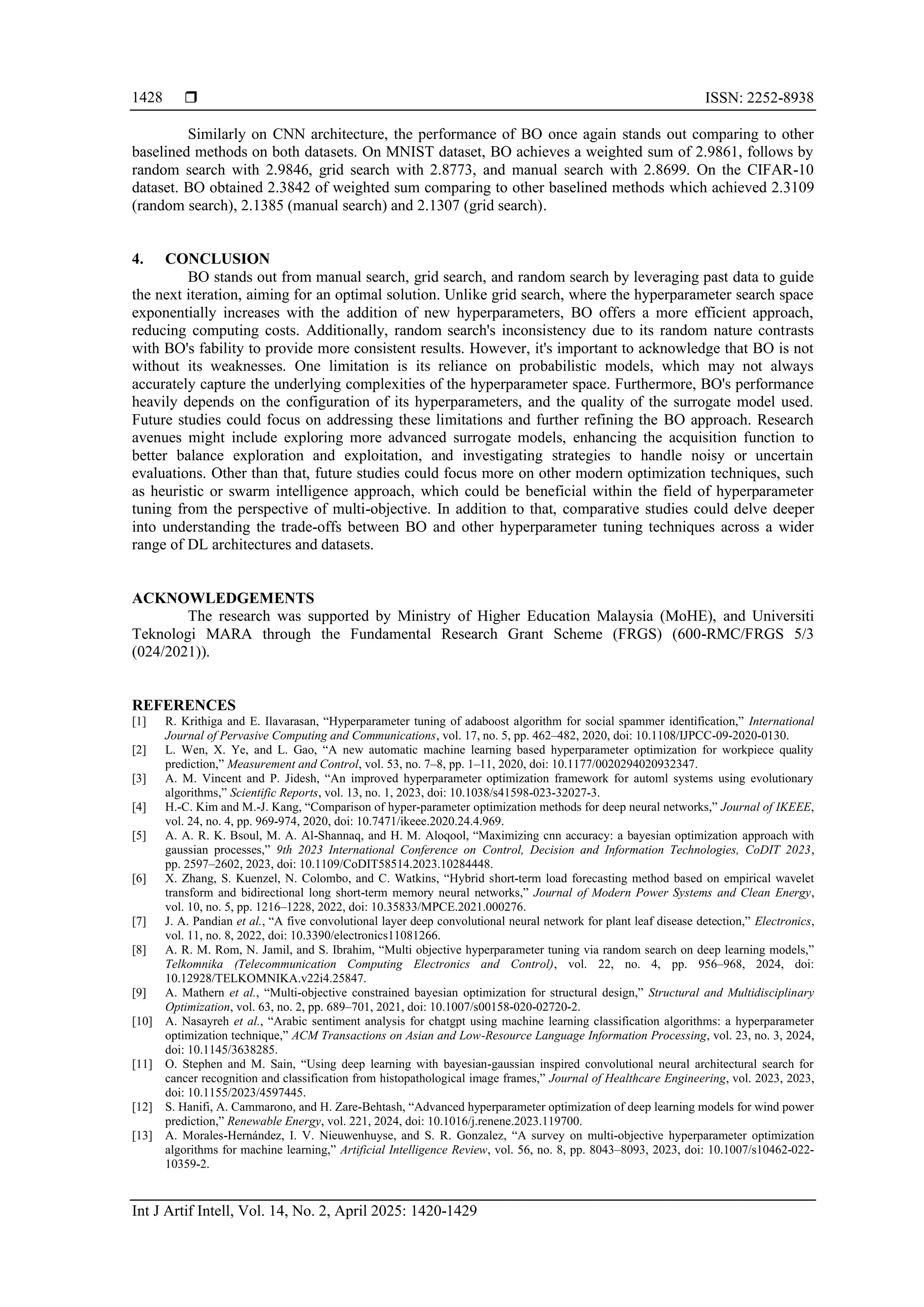  ISSN: 2252-8938
Int J Artif Intell, Vol. 14, No. 2, April 2025: 1420-1429
1428
Similarly on CNN architecture, the performance of BO once again stands out comparing to other
baselined methods on both datasets. On MNIST dataset, BO achieves a weighted sum of 2.9861, follows by
random search with 2.9846, grid search with 2.8773, and manual search with 2.8699. On the CIFAR-10
dataset. BO obtained 2.3842 of weighted sum comparing to other baselined methods which achieved 2.3109
(random search), 2.1385 (manual search) and 2.1307 (grid search).
4. CONCLUSION
BO stands out from manual search, grid search, and random search by leveraging past data to guide
the next iteration, aiming for an optimal solution. Unlike grid search, where the hyperparameter search space
exponentially increases with the addition of new hyperparameters, BO offers a more efficient approach,
reducing computing costs. Additionally, random search's inconsistency due to its random nature contrasts
with BO's fability to provide more consistent results. However, it's important to acknowledge that BO is not
without its weaknesses. One limitation is its reliance on probabilistic models, which may not always
accurately capture the underlying complexities of the hyperparameter space. Furthermore, BO's performance
heavily depends on the configuration of its hyperparameters, and the quality of the surrogate model used.
Future studies could focus on addressing these limitations and further refining the BO approach. Research
avenues might include exploring more advanced surrogate models, enhancing the acquisition function to
better balance exploration and exploitation, and investigating strategies to handle noisy or uncertain
evaluations. Other than that, future studies could focus more on other modern optimization techniques, such
as heuristic or swarm intelligence approach, which could be beneficial within the field of hyperparameter
tuning from the perspective of multi-objective. In addition to that, comparative studies could delve deeper
into understanding the trade-offs between BO and other hyperparameter tuning techniques across a wider
range of DL architectures and datasets.
ACKNOWLEDGEMENTS
The research was supported by Ministry of Higher Education Malaysia (MoHE), and Universiti
Teknologi MARA through the Fundamental Research Grant Scheme (FRGS) (600-RMC/FRGS 5/3
(024/2021)).
REFERENCES
[1] R. Krithiga and E. Ilavarasan, “Hyperparameter tuning of adaboost algorithm for social spammer identification,” International
Journal of Pervasive Computing and Communications, vol. 17, no. 5, pp. 462–482, 2020, doi: 10.1108/IJPCC-09-2020-0130.
[2] L. Wen, X. Ye, and L. Gao, “A new automatic machine learning based hyperparameter optimization for workpiece quality
prediction,” Measurement and Control, vol. 53, no. 7–8, pp. 1–11, 2020, doi: 10.1177/0020294020932347.
[3] A. M. Vincent and P. Jidesh, “An improved hyperparameter optimization framework for automl systems using evolutionary
algorithms,” Scientific Reports, vol. 13, no. 1, 2023, doi: 10.1038/s41598-023-32027-3.
[4] H.-C. Kim and M.-J. Kang, “Comparison of hyper-parameter optimization methods for deep neural networks,” Journal of IKEEE,
vol. 24, no. 4, pp. 969-974, 2020, doi: 10.7471/ikeee.2020.24.4.969.
[5] A. A. R. K. Bsoul, M. A. Al-Shannaq, and H. M. Aloqool, “Maximizing cnn accuracy: a bayesian optimization approach with
gaussian processes,” 9th 2023 International Conference on Control, Decision and Information Technologies, CoDIT 2023,
pp. 2597–2602, 2023, doi: 10.1109/CoDIT58514.2023.10284448.
[6] X. Zhang, S. Kuenzel, N. Colombo, and C. Watkins, “Hybrid short-term load forecasting method based on empirical wavelet
transform and bidirectional long short-term memory neural networks,” Journal of Modern Power Systems and Clean Energy,
vol. 10, no. 5, pp. 1216–1228, 2022, doi: 10.35833/MPCE.2021.000276.
[7] J. A. Pandian et al., “A five convolutional layer deep convolutional neural network for plant leaf disease detection,” Electronics,
vol. 11, no. 8, 2022, doi: 10.3390/electronics11081266.
[8] A. R. M. Rom, N. Jamil, and S. Ibrahim, “Multi objective hyperparameter tuning via random search on deep learning models,”
Telkomnika (Telecommunication Computing Electronics and Control), vol. 22, no. 4, pp. 956–968, 2024, doi:
10.12928/TELKOMNIKA.v22i4.25847.
[9] A. Mathern et al., “Multi-objective constrained bayesian optimization for structural design,” Structural and Multidisciplinary
Optimization, vol. 63, no. 2, pp. 689–701, 2021, doi: 10.1007/s00158-020-02720-2.
[10] A. Nasayreh et al., “Arabic sentiment analysis for chatgpt using machine learning classification algorithms: a hyperparameter
optimization technique,” ACM Transactions on Asian and Low-Resource Language Information Processing, vol. 23, no. 3, 2024,
doi: 10.1145/3638285.
[11] O. Stephen and M. Sain, “Using deep learning with bayesian-gaussian inspired convolutional neural architectural search for
cancer recognition and classification from histopathological image frames,” Journal of Healthcare Engineering, vol. 2023, 2023,
doi: 10.1155/2023/4597445.
[12] S. Hanifi, A. Cammarono, and H. Zare-Behtash, “Advanced hyperparameter optimization of deep learning models for wind power
prediction,” Renewable Energy, vol. 221, 2024, doi: 10.1016/j.renene.2023.119700.
[13] A. Morales-Hernández, I. V. Nieuwenhuyse, and S. R. Gonzalez, “A survey on multi-objective hyperparameter optimization
algorithms for machine learning,” Artificial Intelligence Review, vol. 56, no. 8, pp. 8043–8093, 2023, doi: 10.1007/s10462-022-
10359-2.
 