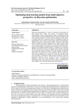 IAES International Journal of Artificial Intelligence (IJ-AI)
Vol. 14, No. 2, April 2025, pp. 1420~1429
ISSN: 2252-8938, DOI: 10.11591/ijai.v14.i2.pp1420-1429  1420
Journal homepage: http://ijai.iaescore.com
Optimizing deep learning models from multi-objective
perspective via Bayesian optimization
Abdul Rahman Mohamad Rom, Nursuriati Jamil, Shafaf Ibrahim
Department of Computing Sciences, College of Computing, Informatics and Mathematics, Universiti Teknologi MARA,
Shah Alam, Malaysia
Article Info ABSTRACT
Article history:
Received Mar 20, 2024
Revised Oct 25, 2024
Accepted Nov 14, 2024
Optimizing hyperparameters is crucial for enhancing the performance of
deep learning (DL) models. The process of configuring optimal
hyperparameters, known as hyperparameter tuning, can be performed using
various methods. Traditional approaches like grid search and random search
have significant limitations. In contrast, Bayesian optimization (BO) utilizes
a surrogate model and an acquisition function to intelligently navigate the
hyperparameter space, aiming to provide deeper insights into performance
disparities between naïve and advanced methods. This study evaluates BO's
efficacy compared to baseline methods such as random search, manual
search, and grid search across multiple DL architectures, including multi-
layer perceptron (MLP), convolutional neural network (CNN), and LeNet,
applied to the Modified National Institute of Standards and Technology
(MNIST) and CIFAR-10 datasets. The findings indicate that BO, employing
the tree-structured parzen estimator (TPE) search method and expected
improvement (EI) acquisition function, surpasses alternative methods in
intricate DL architectures such as LeNet and CNN. However, grid search
shows superior performance in smaller DL architectures like MLP. This
study also adopts a multi-objective (MO) perspective, balancing conflicting
performance objectives such as accuracy, F1 score, and model size
(parameter count). This MO assessment offers a comprehensive
understanding of how these performance metrics interact and influence each
other, leading to more informed hyperparameter tuning decisions.
Keywords:
Bayesian optimization
Convolutional neural network
Deep learning
Hyperparameter tuning
LeNeT
Multilayer perceptron
This is an open access article under the CC BY-SA license.
Corresponding Author:
Shafaf Ibrahim
College of Computing, Informatics and Mathematics, Universiti Teknologi MARA
Shah Alam, Selangor, Malaysia
Email: shafaf2429@uitm.edu.my
1. INTRODUCTION
The performance of deep learning (DL) relies heavily on the hyperparameters [1], reinforcing the
necessity for hyperparameter optimization. The process of finding optimal hyperparameters configuration for
the DL models is referred to as hyperparameter tuning [1]. In the context of hyperparameter tuning, there are
various widely known techniques such as manual search [2], grid search and random search [3]. In manual
search, the process of finding optimal hyperparameter configuration is intervened by a human directly where
individuals rely on intuition, and experiences [4]. Due to that, it is laborious, time consuming and prone to
errors [5]. In contrast to manual search, grid search automates the exploration process, systematically
traversing the hyperparameter space in sequential order. Yet, this approach's brute-force methodology incurs
significant computational overhead, particularly as the dimensionality of the search space escalates
exponentially [6].
 