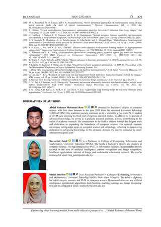 Int J Artif Intell ISSN: 2252-8938 
Optimizing deep learning models from multi-objective perspective … (Abdul Rahman Mohamad Rom)
1429
[14] M. A. Amirabadi, M. H. Kahaei, and S. A. Nezamalhosseini, “Novel suboptimal approaches for hyperparameter tuning of deep
neural network [under the shelf of optical communication],” Physical Communication, vol. 41, 2020, doi:
10.1016/j.phycom.2020.101057.
[15] B. Gülmez, “A new multi-objective hyperparameter optimization algorithm for covid-19 detection from x-ray images,” Soft
Computing, vol. 28, pp. 11601–11617, 2024, doi: 10.1007/s00500-024-09872-z.
[16] L. Fromberg, T. Nielsen, F. D. Frumosu, and L. K. H. Clemmensen, “Beyond accuracy: fairness, scalability, and uncertainty
considerations in facial emotion recognition,” in Proceedings of the 5th Northern Lights Deep Learning Conference (NLDL), 2024.
[17] S. S. Mostafa, F. Mendonca, A. G. Ravelo-Garcia, G. Julia-Serda, and F. Morgado-Dias, “Multi-objective hyperparameter
optimization of convolutional neural network for obstructive sleep apnea detection,” IEEE Access, vol. 8, pp. 129586–129599,
2020, doi: 10.1109/ACCESS.2020.3009149.
[18] S. P. Chen, J. Wu, and X. Y. Liu, “EMORL: effective multi-objective reinforcement learning method for hyperparameter
optimization,” Engineering Applications of Artificial Intelligence, vol. 104, 2021, doi: 10.1016/j.engappai.2021.104315.
[19] H. Alibrahim and S. A. Ludwig, “Hyperparameter optimization: comparing genetic algorithm against grid search and bayesian
optimization,” 2021 IEEE Congress on Evolutionary Computation, CEC 2021, pp. 1551–1559, 2021, doi:
10.1109/CEC45853.2021.9504761.
[20] X. Wang, Y. Jin, S. Schmitt, and M. Olhofer, “Recent advances in bayesian optimization,” in ACM Computing Surveys, vol. 55,
no. 13s, Jul. 2023, pp.1–36, doi: 10.1145/3582078.
[21] J. Bergstra, R. Bardenet, Y. Bengio and B. Kégl, “Algorithms for hyper-parameter optimization,” in NIPS’11: Proceedings of the
24th International Conference on Neural Information Processing Systems, 2011.
[22] L. Deng, “The mnist database of handwritten digit images for machine learning research,” IEEE Signal Processing Magazine, vol.
29, no. 6, pp. 141–142, 2012, doi: 10.1109/MSP.2012.2211477.
[23] Q. Gou and Y. Ren, “Research on multi-scale cnn and transformer-based multi-level multi-classification method for images,”
IEEE Access, vol. 12, pp. 103049–103059, 2024, doi: 10.1109/ACCESS.2024.3433374.
[24] Z. Gao and D. S. Boning, “A review of bayesian methods in electronic design automation,” arXiv-Statistics, pp. 1-24, 2023.
[25] H. M. Rai, K. Chatterjee, and S. Dashkevich, “Automatic and accurate abnormality detection from brain mr images using a novel
hybrid unetresnext-50 deep CNN model,” Biomedical Signal Processing and Control, vol. 66, 2021, doi:
10.1016/j.bspc.2021.102477.
[26] S. M. Jeong, S. G. Lee, C. L. Seok, E. C. Lee, and J. Y. Lee, “Lightweight deep learning model for real-time colorectal polyp
segmentation,” Electronics, vol. 12, no. 9, 2023, doi: 10.3390/electronics12091962.
BIOGRAPHIES OF AUTHORS
Abdul Rahman Mohamad Rom obtained his bachelor’s degree in computer
science with first class honours in the year 2020 from the esteemed Universiti Teknologi
MARA (UiTM). His academic journey continues as he is currently a fast-track Ph.D. student
at UiTM, now entering his third year of rigorous doctoral studies. In addition to his pursuit of
advanced knowledge, he serves as a graduate research assistant, actively contributing to the
realm of academic research. His commitment to the field is evident through his diligent work
and dedication to expanding the boundaries of computer science. His research interests
encompass cutting-edge topics in computer science and technology, reflecting his unwavering
dedication to advancing knowledge in this dynamic domain. He can be contacted at email:
rahmanrom@gmail.com.
Nursuriati Jamil is a Professor in College of Computing, Informatics and
Mathematics, Universiti Teknologi MARA. She holds a bachelor’s degree and masters in
computer science. Having completed her Ph.D. in information sciences, her researches mainly
focused in the area of artificial intelligence, pattern recognition and image recognition,
healthcare applications, internet of things, and multimedia information retrieval. She can be
contacted at email: liza_jamil@uitm.edu.my.
Shafaf Ibrahim is an Associate Professor in College of Computing, Informatics
and Mathematics, Universiti Teknologi MARA Shah Alam, Malaysia. She holds a diploma,
bachelor’s degree, masters, and Ph.D. in computer science. Her research interests are artificial
intelligence, evolutionary algorithms, deep learning, machine learning, and image processing.
She can be contacted at email: shafaf2429@uitm.edu.my.
 