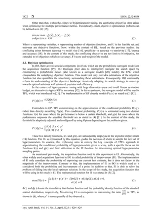  ISSN: 2252-8938
Int J Artif Intell, Vol. 14, No. 2, April 2025: 1420-1429
1422
Other than that, within the context of hyperparameter tuning, the conflicting objectives often arises
when optimizing for multiple performance metrics. Theoretically, multi-objective optimization problem can
be defined as in (2) [15].
min 𝑜𝑟 𝑚𝑎𝑥: 𝑓1(𝑥), 𝑓2(𝑥),… 𝑓
𝑛(𝑥)
𝑠𝑢𝑏𝑗𝑒𝑐𝑡 𝑡𝑜: 𝑥 ∈ 𝑈 (2)
Where x representing variables, n representing number of objective functions, and U is the feasible set, and
min-max are objective functions. Now, within the context of DL, based on the previous studies, the
conflicting arises between accuracy vs model size [16], specificity vs accuracy vs sensitivity [17], latency
and accuracy [18]. In the context of this study, the conflicting objectives are not limit to bi-objective, but
extended to tri-objectives which are accuracy, F1-score and weight of the model.
2.2. Bayesian optimization
In BO, there are two crucial components involved, which are the probabilistic surrogate model and
the acquisition function [19]. BO leverages prior data to intelligently navigate the search space by
constructing a probabilistic model (also known as a surrogate model) [20], notably the TPE, which
encapsulates the underlying objective function. This model not only provides estimations of the objective
function but also quantifies the uncertainty surrounding these estimations. Consequently, BO continually
refines its understanding of the objective landscape, iteratively adapting its search strategy to converge
towards optimal solutions with enhanced precision and efficiency.
In the context of hyperparameter tuning with large dimension space and small fitness evaluation
budget, an alternative to typical GP is necessary [12]. In this experiment, the surrogate model will be used is
TPE, which was introduced in [21]. The implementation of GP directly models P (y|x) as stated in (3) [12].
𝑃 (𝑦|𝑥) =
𝑃(𝑥|𝑦)𝑥 𝑃(𝑦)
𝑃(𝑥)
(3)
Contradicts to GP, TPE concentrating on the approximation of the conditional probability P(x|y),
rather than directly modelling P(y|x). This conditional probability, P(x∣y), is estimated using two distinct
functions: l(x) for cases where the performance is below a certain threshold, and g(x) for cases where the
performance surpasses the specified threshold are as stated in (4) [21]. In the context of this study, the
threshold is adaptively adjusted and configured by using Optuna depending on the problems given.
𝑃 (𝑥|𝑦) = {
𝑙(𝑥) 𝑖𝑓 𝑦 < 𝑦∗
𝑔(𝑥) 𝑖𝑓 𝑦 ≥ 𝑦∗ (4)
These two density functions, l(x) and g(x), are subsequently employed in the expected improvement
(EI) function. The EI, as represented by this equation, guides the decision of where to sample the next set of
hyperparameters. In essence, this rephrasing aims to convey the key concepts of TPE's approach in
approximating the conditional probability of hyperparameters given a score, with a specific focus on the
functions l(x) and g(x) and their utilization in the EI function for determining optimal hyperparameter
sampling points.
As mentioned previously, the acquisition function used in this experiment is EI. Alternatively, the
other widely used acquisition function in BO is called probability of improvement (PI). The implementation
of PI only considers the probability of improving our current best estimate, but it does not factor in the
magnitude of the improvement. Contrary to that, the implementation of EI in BO is widely used as it
considered both the probability and increasement of a point. In addition to that, EI is able to solve the
problem of falling into the local optimum solution. In the scope of this study, the acquisition function that
will be using in this study is EI. The mathematical notation for EI is as stated in (5) [2].
max 𝐸𝐼(𝑥) = {
(𝜇 (𝑥) − 𝑓(𝑥+) − 𝜉)Φ(𝑍) + 𝜎(𝑥)𝜙(𝑍), 𝜎(𝑥) > 0,
𝜎 (𝑥) = 0
(5)
Φ(.) and 𝜙(.) denote the cumulative distribution function and the probability density function of the standard
normal distribution, respectively. Maximizing EI is corresponds to maximizing the ratio
𝑙(𝑥)
𝑔(𝑥)
in TPE, as
shown in (6), where 𝑦∗
is some quantile of the observed y.
 